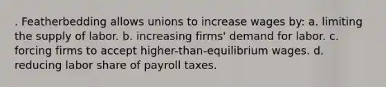 . Featherbedding allows unions to increase wages by: a. limiting the supply of labor. b. increasing firms' demand for labor. c. forcing firms to accept higher-than-equilibrium wages. d. reducing labor share of payroll taxes.