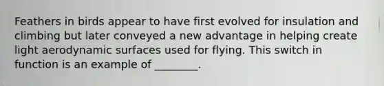 Feathers in birds appear to have first evolved for insulation and climbing but later conveyed a new advantage in helping create light aerodynamic surfaces used for flying. This switch in function is an example of ________.