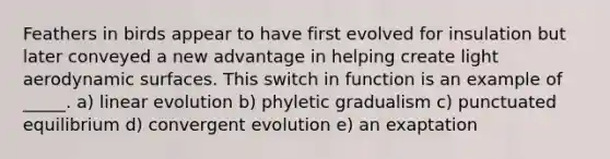 Feathers in birds appear to have first evolved for insulation but later conveyed a new advantage in helping create light aerodynamic surfaces. This switch in function is an example of _____. a) linear evolution b) phyletic gradualism c) punctuated equilibrium d) convergent evolution e) an exaptation