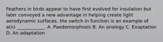 Feathers in birds appear to have first evolved for insulation but later conveyed a new advantage in helping create light aerodynamic surfaces. the switch in function is an example of a(n) ____________. A. Paedomorphosis B. An analogy C. Exaptation D. An adaptation