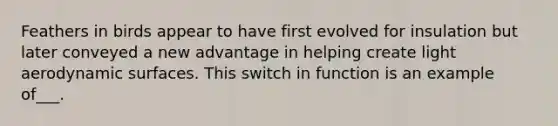 Feathers in birds appear to have first evolved for insulation but later conveyed a new advantage in helping create light aerodynamic surfaces. This switch in function is an example of___.