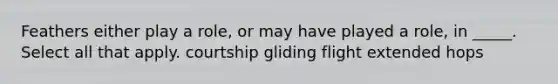 Feathers either play a role, or may have played a role, in _____. Select all that apply. courtship gliding flight extended hops