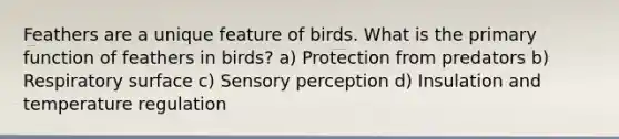 Feathers are a unique feature of birds. What is the primary function of feathers in birds? a) Protection from predators b) Respiratory surface c) Sensory perception d) Insulation and temperature regulation