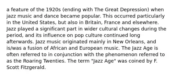 a feature of the 1920s (ending with The Great Depression) when jazz music and dance became popular. This occurred particularly in the United States, but also in Britain, France and elsewhere. Jazz played a significant part in wider cultural changes during the period, and its influence on pop culture continued long afterwards. Jazz music originated mainly in New Orleans, and is/was a fusion of African and European music. The Jazz Age is often referred to in conjunction with the phenomenon referred to as the Roaring Twenties. The term "Jazz Age" was coined by F. Scott Fitzgerald.