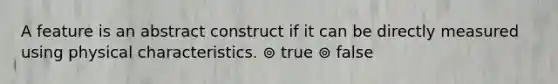 A feature is an abstract construct if it can be directly measured using physical characteristics. ⊚ true ⊚ false