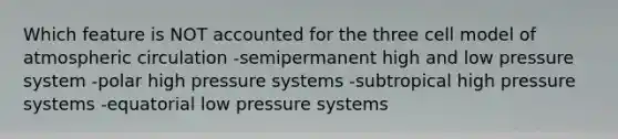 Which feature is NOT accounted for the three cell model of atmospheric circulation -semipermanent high and low pressure system -polar high pressure systems -subtropical high pressure systems -equatorial low pressure systems