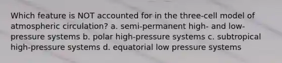 Which feature is NOT accounted for in the three-cell model of atmospheric circulation? a. semi-permanent high- and low-pressure systems b. polar high-pressure systems c. subtropical high-pressure systems d. equatorial low pressure systems