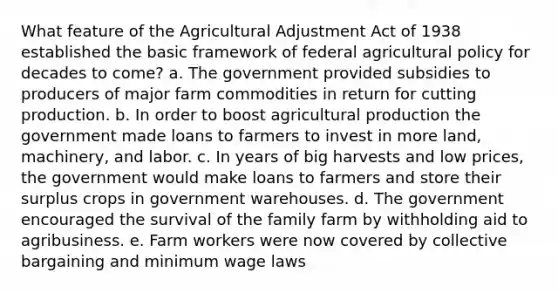 What feature of the Agricultural Adjustment Act of 1938 established the basic framework of federal agricultural policy for decades to come? a. The government provided subsidies to producers of major farm commodities in return for cutting production. b. In order to boost agricultural production the government made loans to farmers to invest in more land, machinery, and labor. c. In years of big harvests and low prices, the government would make loans to farmers and store their surplus crops in government warehouses. d. The government encouraged the survival of the family farm by withholding aid to agribusiness. e. Farm workers were now covered by collective bargaining and minimum wage laws