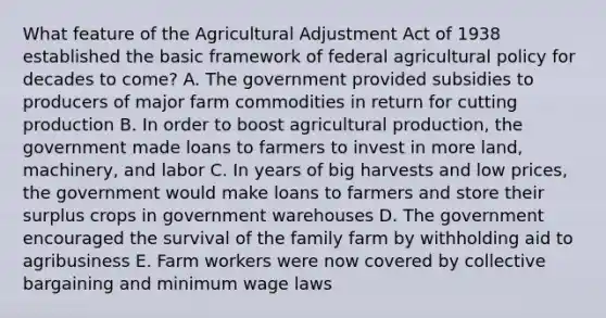 What feature of the Agricultural Adjustment Act of 1938 established the basic framework of federal agricultural policy for decades to come? A. The government provided subsidies to producers of major farm commodities in return for cutting production B. In order to boost agricultural production, the government made loans to farmers to invest in more land, machinery, and labor C. In years of big harvests and low prices, the government would make loans to farmers and store their surplus crops in government warehouses D. The government encouraged the survival of the family farm by withholding aid to agribusiness E. Farm workers were now covered by collective bargaining and minimum wage laws