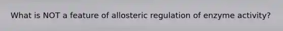 What is NOT a feature of allosteric regulation of enzyme activity?