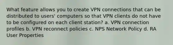 What feature allows you to create VPN connections that can be distributed to users' computers so that VPN clients do not have to be configured on each client station? a. VPN connection profiles b. VPN reconnect policies c. NPS Network Policy d. RA User Properties