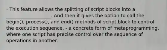 - This feature allows the splitting of script blocks into a ___________________. And then it gives the option to call the begin(), process(), and end() methods of script block to control the execution sequence. - a concrete form of metaprogramming, where one script has precise control over the sequence of operations in another.