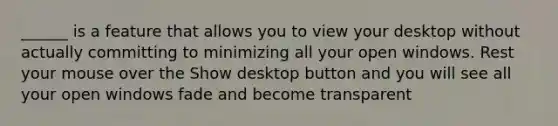 ______ is a feature that allows you to view your desktop without actually committing to minimizing all your open windows. Rest your mouse over the Show desktop button and you will see all your open windows fade and become transparent