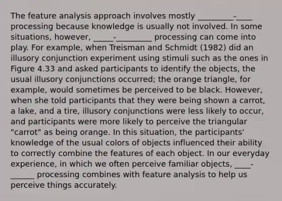 The feature analysis approach involves mostly _________-____ processing because knowledge is usually not involved. In some situations, however, _____-_________ processing can come into play. For example, when Treisman and Schmidt (1982) did an illusory conjunction experiment using stimuli such as the ones in Figure 4.33 and asked participants to identify the objects, the usual illusory conjunctions occurred; the orange triangle, for example, would sometimes be perceived to be black. However, when she told participants that they were being shown a carrot, a lake, and a tire, illusory conjunctions were less likely to occur, and participants were more likely to perceive the triangular "carrot" as being orange. In this situation, the participants' knowledge of the usual colors of objects influenced their ability to correctly combine the features of each object. In our everyday experience, in which we often perceive familiar objects, ____-______ processing combines with feature analysis to help us perceive things accurately.