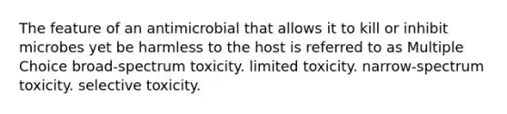 The feature of an antimicrobial that allows it to kill or inhibit microbes yet be harmless to the host is referred to as Multiple Choice broad-spectrum toxicity. limited toxicity. narrow-spectrum toxicity. selective toxicity.