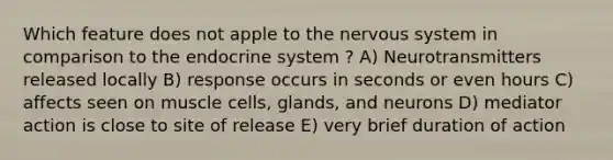 Which feature does not apple to the <a href='https://www.questionai.com/knowledge/kThdVqrsqy-nervous-system' class='anchor-knowledge'>nervous system</a> in comparison to the <a href='https://www.questionai.com/knowledge/k97r8ZsIZg-endocrine-system' class='anchor-knowledge'>endocrine system</a> ? A) Neurotransmitters released locally B) response occurs in seconds or even hours C) affects seen on muscle cells, glands, and neurons D) mediator action is close to site of release E) very brief duration of action