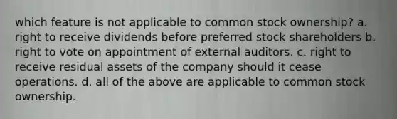 which feature is not applicable to common stock ownership? a. right to receive dividends before preferred stock shareholders b. right to vote on appointment of external auditors. c. right to receive residual assets of the company should it cease operations. d. all of the above are applicable to common stock ownership.