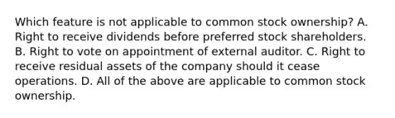 Which feature is not applicable to common stock ownership? A. Right to receive dividends before preferred stock shareholders. B. Right to vote on appointment of external auditor. C. Right to receive residual assets of the company should it cease operations. D. All of the above are applicable to common stock ownership.