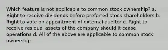 Which feature is not applicable to common stock ownership? a. Right to receive dividends before preferred stock shareholders b. Right to vote on appointment of external auditor c. Right to receive residual assets of the company should it cease operations d. All of the above are applicable to common stock ownership