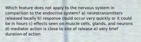 Which feature does not apply to the nervous system in comparison to the endocrine system? a) neurotransmitters released locally b) response could occur very quickly or it could be in hours c) effects seen on muscle cells, glands, and neurons d) mediator action is close to site of release e) very brief duration of action