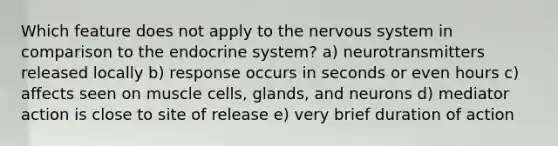 Which feature does not apply to the nervous system in comparison to the endocrine system? a) neurotransmitters released locally b) response occurs in seconds or even hours c) affects seen on muscle cells, glands, and neurons d) mediator action is close to site of release e) very brief duration of action