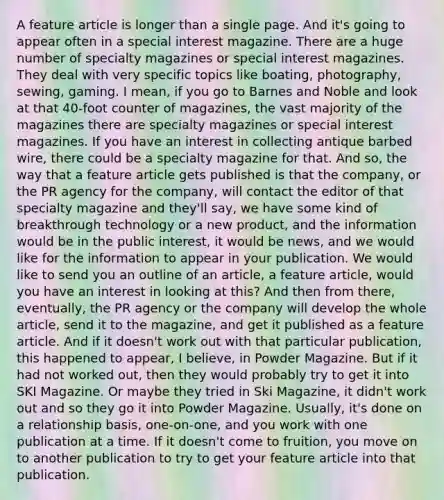 A feature article is longer than a single page. And it's going to appear often in a special interest magazine. There are a huge number of specialty magazines or special interest magazines. They deal with very specific topics like boating, photography, sewing, gaming. I mean, if you go to Barnes and Noble and look at that 40-foot counter of magazines, the vast majority of the magazines there are specialty magazines or special interest magazines. If you have an interest in collecting antique barbed wire, there could be a specialty magazine for that. And so, the way that a feature article gets published is that the company, or the PR agency for the company, will contact the editor of that specialty magazine and they'll say, we have some kind of breakthrough technology or a new product, and the information would be in the public interest, it would be news, and we would like for the information to appear in your publication. We would like to send you an outline of an article, a feature article, would you have an interest in looking at this? And then from there, eventually, the PR agency or the company will develop the whole article, send it to the magazine, and get it published as a feature article. And if it doesn't work out with that particular publication, this happened to appear, I believe, in Powder Magazine. But if it had not worked out, then they would probably try to get it into SKI Magazine. Or maybe they tried in Ski Magazine, it didn't work out and so they go it into Powder Magazine. Usually, it's done on a relationship basis, one-on-one, and you work with one publication at a time. If it doesn't come to fruition, you move on to another publication to try to get your feature article into that publication.