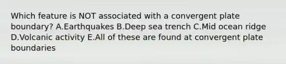 Which feature is NOT associated with a convergent plate boundary? A.Earthquakes B.Deep sea trench C.Mid ocean ridge D.Volcanic activity E.All of these are found at convergent plate boundaries