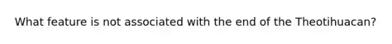 What feature is not associated with the end of the Theotihuacan?