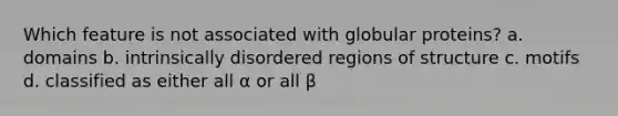 Which feature is not associated with globular proteins? a. domains b. intrinsically disordered regions of structure c. motifs d. classified as either all α or all β