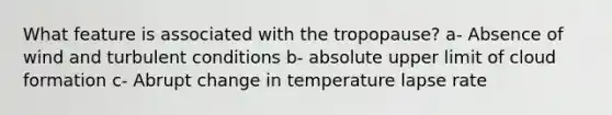 What feature is associated with the tropopause? a- Absence of wind and turbulent conditions b- absolute upper limit of cloud formation c- Abrupt change in temperature lapse rate