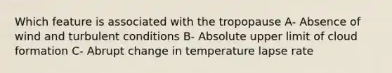 Which feature is associated with the tropopause A- Absence of wind and turbulent conditions B- Absolute upper limit of cloud formation C- Abrupt change in temperature lapse rate