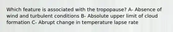 Which feature is associated with the tropopause? A- Absence of wind and turbulent conditions B- Absolute upper limit of cloud formation C- Abrupt change in temperature lapse rate