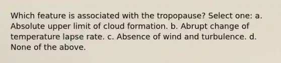 Which feature is associated with the tropopause? Select one: a. Absolute upper limit of cloud formation. b. Abrupt change of temperature lapse rate. c. Absence of wind and turbulence. d. None of the above.