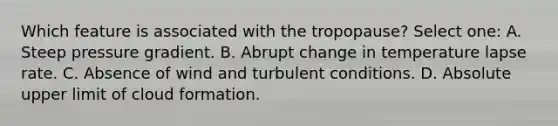 Which feature is associated with the tropopause? Select one: A. Steep pressure gradient. B. Abrupt change in temperature lapse rate. C. Absence of wind and turbulent conditions. D. Absolute upper limit of cloud formation.