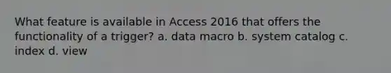 What feature is available in Access 2016 that offers the functionality of a trigger? a. data macro b. system catalog c. index d. view