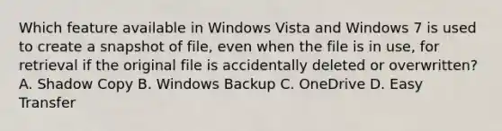 Which feature available in Windows Vista and Windows 7 is used to create a snapshot of file, even when the file is in use, for retrieval if the original file is accidentally deleted or overwritten? A. Shadow Copy B. Windows Backup C. OneDrive D. Easy Transfer