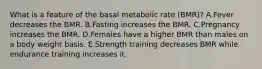 What is a feature of the basal metabolic rate (BMR)? A.Fever decreases the BMR. B.Fasting increases the BMR. C.Pregnancy increases the BMR. D.Females have a higher BMR than males on a body weight basis. E.Strength training decreases BMR while endurance training increases it.