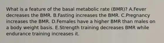 What is a feature of the basal metabolic rate (BMR)? A.Fever decreases the BMR. B.Fasting increases the BMR. C.Pregnancy increases the BMR. D.Females have a higher BMR than males on a body weight basis. E.Strength training decreases BMR while endurance training increases it.