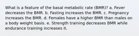 What is a feature of the basal metabolic rate (BMR)? a. Fever decreases the BMR. b. Fasting increases the BMR. c. Pregnancy increases the BMR. d. Females have a higher BMR than males on a body weight basis. e. Strength training decreases BMR while endurance training increases it.