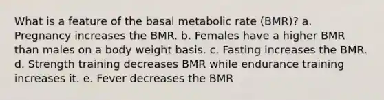 What is a feature of the basal metabolic rate (BMR)?​ a. ​Pregnancy increases the BMR. b. ​Females have a higher BMR than males on a body weight basis. c. ​Fasting increases the BMR. d. ​Strength training decreases BMR while endurance training increases it. e. ​Fever decreases the BMR