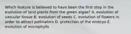 Which feature is believed to have been the first step in the evolution of land plants from the green algae? A. evolution of vascular tissue B. evolution of seeds C. evolution of flowers in order to attract pollinators D. protection of the embryo E. evolution of microphylls