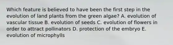 Which feature is believed to have been the first step in the evolution of land plants from the green algae? A. evolution of vascular tissue B. evolution of seeds C. evolution of flowers in order to attract pollinators D. protection of the embryo E. evolution of microphylls