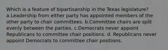 Which is a feature of bipartisanship in the Texas legislature? a.Leadership from either party has appointed members of the other party to chair committees. b.Committee chairs are split evenly between the parties. c.Democrats never appoint Republicans to committee chair positions. d. Republicans never appoint Democrats to committee chair positions.