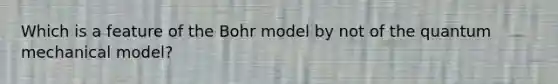 Which is a feature of the Bohr model by not of the quantum mechanical model?