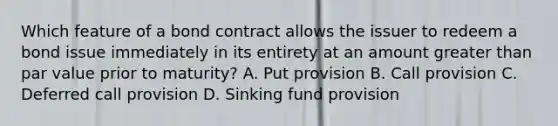 Which feature of a bond contract allows the issuer to redeem a bond issue immediately in its entirety at an amount greater than par value prior to maturity? A. Put provision B. Call provision C. Deferred call provision D. Sinking fund provision