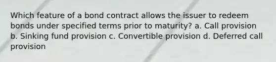 Which feature of a bond contract allows the issuer to redeem bonds under specified terms prior to maturity? a. Call provision b. Sinking fund provision c. Convertible provision d. Deferred call provision