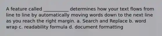 A feature called ___________ determines how your text flows from line to line by automatically moving words down to the next line as you reach the right margin.​ a. S​earch and Replace b. w​ord wrap c. r​eadability formula d. d​ocument formatting