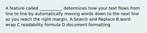 A feature called ___________ determines how your text flows from line to line by automatically moving words down to the next line as you reach the right margin. ​A.​Search and Replace B.​word wrap C.​readability formula D.​document formatting