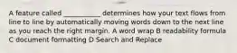 A feature called ___________ determines how your text flows from line to line by automatically moving words down to the next line as you reach the right margin. A word wrap B readability formula C document formatting D Search and Replace