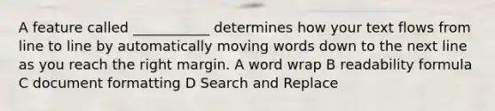 A feature called ___________ determines how your text flows from line to line by automatically moving words down to the next line as you reach the right margin. A word wrap B readability formula C document formatting D Search and Replace